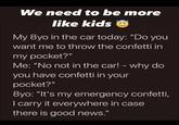 We need to be more like kids My 8yo in the car today: "Do you want me to throw the confetti in my pocket?" Me: "No not in the car! - why do you have confetti in your pocket?" 8yo: "It's my emergency confetti, I carry it everywhere in case there is good news."