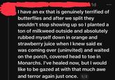 1d I have an ex that is genuinely terrified of butterflies and after we split they wouldn't stop showing up so I planted a ton of milkweed outside and absolutely rubbed myself down in orange and strawberry juice when I knew said ex was coming over (uninvited) and waited on the porch, covered head to toe in Monarchs. I've healed now, but I would like to be gazed at with that much awe and terror again just once. 1/2