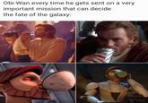 Obi-Wan every time he gets sent on a very important mission that can decide the fate of the galaxy: