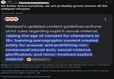 r/A03.12d ago pinknautilidae the fanfic brainrot is all-consuming we better brace ourselves, we are probably gonna receive all the wattpad refugees Discussion (Non-question) www Wattpad's updated content guidelines enforce strict rules regarding explicit sexual material, raising the age of consent for characters to 18+, banning pornographic content created solely for arousal, and prohibiting non- consensual sexual acts, sexual violence glorification, and minor-involved explicit material. Wattpad +1 Wattpad has recently released new community guidelines and they are quite literally batshit crazy, it is censorship at its finest to a degree I haven't seen before... the pic I put is just the tip of the iceberg. I have unfortunately seen a lot of people on tiktok complaining about this with phrases such as "so like, we are ALL going to AO3 now right??" and y'all... ugh I hope they'll know how to behave and leave quickly