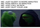 ME: JUST SLEEP 10 MORE MINUTES ME: HOW ABOUT 20 MINUTES ME: JUST CALL IN SICK ME: JUST QUIT YOUR JOB