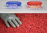 Actually putting my life back together Saying "It is what it is" Me