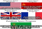 American Space Program I will reach the Moon to prove capitalistic superiority- British Space Program 2 Soviet Space Program I'll launch the first satellite animal & human into space to prove communist superiority French Space Program I'll build a domestic rocket to launch scientific satellites independently I'll build an independent program in French Guiana to avoid relying on Anglo-American infrastructure Zambian Space Program I'm going to train 12 "Afronauts" & a cat using oil drums & swings to beat the US & USSR to Mars