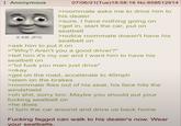Anonymous 8 KB JPG 07/06/21(Tue)18:58:16 No.858512914 >roommate asks me to drive him to his dealer >sure, I have nothing going on >get in, start the car, put on seatbelt >notice roommate doesn't have his seatbelt on >ask him to put it on >"Why? Aren't you a good driver?" >tell him it's my car and I want him to have his seatbelt on >"lol f--- you man just drive" >okay >get on the road, accelerate to 40mph >slam on the brakes >roommate flies out of his seat, his face hits the windshield >oh s---, sorry bro. Maybe you should put your f------ seatbelt on >he does >I turn the car around and drive us back home F------ f----- can walk to his dealer's now. Wear your seatbelts.