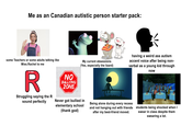 Me as an Canadian autistic person starter pack: some Teachers or some adults talking like Miss.Rachel to me R Struggling saying the R sound perfectly NO BULLYING ZONE My current obsessions (Yes, especially the lizard) having a weird ass autism accent voice after being non- verbal as a young kid through now StickleHe Never got bullied in elementary school (thank god) Being alone during every recess and not hanging out with friends after my best-friend moved. students being shocked when I swear in class despite them swearing a lot.