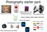 Photography starter pack NO PHOTOGRAPHY NO VIDEO RECORDING Transcend SV90 3 XC II 64GB $200 dollars for one of these bad boys your camera breaks "Did you just take my picture" DAA LENS E Canon EOS ***EXPERT PHOTOGRAPHY ISO 100 200 400 800 1,600 3,200 6,400 EXPOSURE TRIANGLE 1/250 1/125 1/60 1/30 1/15 1/8 1/4 1/2 1 SHUTTER SPEED BRIGHTER BRIGHTER BRIGHTER f/2.8 f/4 f/5.6 6/8 /11 F/16 F/22 APERTURE "YOUR CAMERA TAKES GREAT PHOTOS" Extra 300 dollars Overexposed or blurry Ps "chill it's just a nikon" Nikon Panasonic LUMIX Canon HASSELBLAD CREATE TO INSPIRE OLYMPUS® PENTAX Leica FUJIFILM Only camera you can afford Lr SONY α PHASEONE