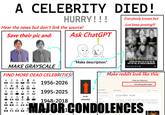 A CELEBRITY DIED! HURRY!!! Hear the news but don't link the source! Save their pic and: Ask ChatGPT Everybody knows but Just keep posting!!! MAKE GRAYSCALE FIND MORE DEAD CELEBRITIES! 1956-2026 1995-2025 L' "Make description" LIVIN LEGENDS WE HAVE LOST IN THE PAST X DAYS BUT WILL BE FOREVER REMEMBERED 6.1K 54749 ☑ Make reddit look like this: Find an Obituary Find a loved one who f------ died today? Q Search & Filter 10,000+ Results Search in Your Results Type a name or keyword 1948-2018 14.5K UPVOTES! Location Sort by: Most Relevant v All countries MAJOR CONDOLENCES...