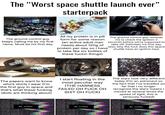 The "Worst space shuttle launch ever" starterpack The ground control guy keeps calling me by my first name. Must be his first day All my protein is in pill The ground control guy reminds form for some reason (an active adult man needs about 120g of protein per day so I have to take like six bottles of these f----- things) me to check the ignition 2 seconds before we're supposed to take off. Definitely his first day (also why the f--- does this space shuttle have an ignition key) PRESS The papers want to know who's shirts I wear (I'm the first guy in space and that's what these f------ idiots are thinking about) I start floating in the most peculiar way (THE HARNESS FAILED OH F--- OH S--- OH F---) The stars look very different today (I'm an astronaut so the fact that I've travelled so far that I no longer recognize the stars means I moved at several times the speed of light, this is seriously f-----) NO SIGNAL NO SIGNAL NO SIGNAL
