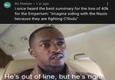 Во . Bo Nielsen ⚫ 1 yr ago i once heard the best summary for the lore of 40k for the Emperium: "Imagine siding with the Nazis because they are fighting C'thulu" He's out of line, but he's right