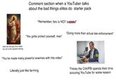 Acts like the guy who made the vid is the second coming Comment section when a YouTuber talks about the bad things elites do starter pack "Remember, bro is NOT suicidal" "Doing more than actual law enforcement" "You gotta protect yourself, man" "You've made many powerful enemies with this video" Literally just like farming FBI Thinks the CIA/FBI spends their time scouring YouTube for some reason