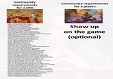 Community requirements for a DM: Community requirements for a player: >Know the rules better than Gygax >Allow broken homebrew, because it's a player's way of self-expression >Rebalance a pre-written campaign on the fly to accommodate broken homebrew >Provide players with challenging encounters >Let them win anyway, regardless of the world's conditions and common sense >Lower the difficulty of every combat encounter so that players in a story about ordinary people can feel special >Make up rules on the fly to realistically simulate growing cactus in zero gravity >Don't let failed dice rolls ruin a cool moment >Roll in the open to ensure transparency >Provide music, maps, and minis appropriate to your high-fantasy/grimdark lore, so that a player playing Clown S------- doesn't suddenly lose immersion >Write a plot better than Tolkien >Write that plot on the fly because the players went completely off the rails >Give every NPC a biography and a six-generation family tree >Do it on the fly because the players killed the previous NPC for three copper pieces >Generate loot on the fly that only appeared in the story after a player made an unexpected request >Balance the loot perfectly so that it doesn't break the game while still making the player feel rewarded >Do funny voices, unique to every single goblin >Don't make players paraphrase what their character says, because that makes life harder for less socially adept players >Create a perfectly tailored personal character arc for each player >Don't make players write a complex, deep backstory, because some parts of it might be impossible to use >Be a master psychologist and read the room like a mastermind >Agree to every request with "yes, but," because otherwise it'll become a "GM vs. player" mentality >Say "no" to unconventional requests because eight sessions from now, they might set a precedent that hurts the player's feelings >Be able to read minds and predict the future so you can communicate a potentially problematic situation that has a 3% chance of coming up on session fourteen >Be the players' personal therapist and heal all their insecurities >Identify problematic players based on their username and avatar >Resolve every conflict masterfully, but take the blame yourself so the player doesn't accidentally get offended >Give a second second chance after every second chance, because the player didn't actually mean any harm >Show up early, five hours before the game >Players are gaslighting you? Just don't get gaslit! Show up on the game (optional)