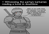 > Witnessing the party's barbarian reading a book in downtime. Wait, so you really think that because I'm a martial, an outlander, and whose thing is cleaving monsters with a greatsword... I'm illiterate?