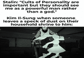 Stalin: "Cults of Personality are important but they should see me as a powerful man rather than a god." Kim Il-Sung when someone leaves a speck of dust on their household shrine to him: