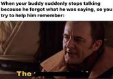 When your buddy suddenly stops talking because he forgot what he was saying, so you try to help him remember: The