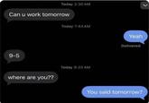 Today 2:30 AM Can u work tomorrow 9-5 where are you?? Today 7:44 AM Today 9:20 AM Yeah Delivered You said tomorrow?