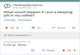 ? r/NoStupidQuestions u/WinkyWhisky ⚫2h What would happen if i put a sleeping pill in my coffee? Learning Discussion 15 BEST COMMENTS ▼ lungchinggreentea • 2h It will go. Bloop 15 Share ◆ Reply 53