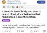 r/TooAfraid ToAsk u/Babybluemoon13.28d 3 1 5 5 1 + Join If bread is Jesus' body, and wine is Jesus' blood, does that mean that raisin bread is an entire Jesus? Religion I know this is a silly question, but I'm curious. And nothing against Christians. I'm just curious. 9.1к д 354 ↑ Share +