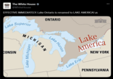 WHITE The White House HOUSE @WhiteHouse EFFECTIVE IMMEDIATELY: Lake Ontario is renamed to LAKE AMERICA! Us Lake Superior ONTARIO CONSIN Lake Huron MICHIGAN Lake Michigan Lake America NEW YORK Lake Erie PENNSYLVANIA