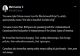 Mark Carney @MarkJCarney The name Lake Ontario comes from the Wendat word Ontari'io, which, appropriately, means "the lake is beautiful, the lake is big". The name is more than 400 years old, predating both the Confederation of Canada and the Declaration of Independence of the United States of America. We know that America is changing. Their trading relationships, their foreign policies, their national monuments, their hydronyms. Canadians also know that naming reality means calling it Lake Ontario – then, now and always.