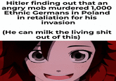 Hitler finding out that an angry mob murdered 1,000 Ethnic Germans in Poland in retaliation for his invasion (He can milk the living s--- out of this)