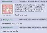 Anonymous 01/03/23(Tue)06:46:08 No.29022814 I ate like an actual meal today. Not much but I haven't been able to eat anything without having a mental breakdown for like two months >w< F--- anorexia 89 KB JPG Anonymous 01/03/23(Tue)07:49:09 No.29023345 thats great! good job op Anonymous youre gonna get fat 01/03/23(Tue)08:22:31 No.29023560