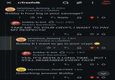 × r/freefolk Q terminus_tommy @ 23m THE F---- A LOMMY 96 Bobby b how big is your sausage? 19 ← Reply bobby-b-bot App 23m Robert Baratheon 1 TAKE ME TO YOUR CRYPT, I WANT TO PAY MY RESPECTS! + 2 ♡ terminus_tommy @ 14m THE F---- A LOMMY Bobby b I want to go in your crypt → 7 bobby-b-bot Robert Baratheon 1 App 14m YES, IT'S BEEN A LONG TIME... BUT I STILL REMEMBER EVERY FACE! Mysterious_Tooth7509 14m Disturbing answer Bobby 813 L 23