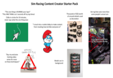 Sim Racing Content Creator Starter Pack "This one thing is RUINING your laps!" "This ONE THING cut 2 seconds off my lap times! (Talks in circles for 20 minutes, never says what the one thing was) "I snuck into a rookie lobby to make content from mocking how terrible everyone is!" "Buy my exclusive training video series for more on these techniques!" WARNING! SHAMELESS PLUG GET A CORD OF THIS! Model cars in background Thousands of $$$ worth of unused wheels used as decoration Sim rig that costs more than some people's actual cars BU SPIRD WH SM RACING -EXCLUSIVE Top 5 Most Costly Parts On My $16,000 Sim Rig