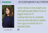 Anonymous 412 KB JPG 02/12/26(Thu)00:45:31 No.217929149 >actor refuses to lose weight, even while getting paid millions to be on biggest show on TV >writing team has to constantly come up with side-plots to explain how a guy can remain fat on a deserted island lol