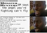 GURPS Fourth Edition MONSTER HUNTERS™ GM says the angel you're fighting can't fly All incoming damage is -10 then x1/3 Heals 3 HP a second Effectively 385 HP (not counting regen) Moves 11 yards a second Fright Check -8 75% chance he dodges an attack 90% he parries it Cannot fatigue Sword deals 6d6+4 cutting + 1d6 burn Attacks 4 times a second Can't be bargined with, can't be reasoned with Doesn't feel pain or fear or remorse
