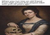 When you run into an old friend from high school that played D&D with you 20 years ago... ...do you still like skulls?