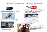 Waking up in the middle of the night starter pack AM 04:00 Time goes twice as fast You Tube Watching videos until you fall asleep (it will only keep you awake) You yawn even though you're not sleepy Anxiety hits You try counting sheeps (you're already on your 5924th sheep and there's not a single hint of drowsiness yet) You just accept you won't fall asleep and stay awake until morning