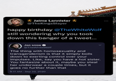 AAAAAA Jaime Lannister @TheKingsSlayer happy birthday @TheWhiteWolf still wondering why you took down this banger of a tweet... Jon snow @TheWhiteWolf The thing with homosexuality and transgenderism is that it simply boils down to exerting control over your impulses. Like, say you have a hot sister. You fantasize about it, maybe you steal her underwear a couple times, but it goes no further than that 9:11 AM Sep 20, 2020