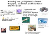 Feeling like your parents didn't help you as much as they think starter pack "There's no need for a chore list, you couldn't stick to it" Life360 terrible with money because you never had to budget "How dare you critique my parenting. I didn't have it nearly as easy at your age" alamy alamy alamy feeling like a total burden most days Privilege OK, TAP THAT KEY TAP A COUPLE TIMES TO ZOOM IN TAP realising you're still chronic procrastination Outdated Advice THAT WAS MORE THAN A COUPLE! incredibly privileged compared to pretty much everyone else intensive pressure whenever they start questioning you