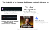 The dark side of having your Reddit post suddenly blowing up The ConspiracyBrain. 18d ago I am sure this post is a sneaky plan to doinate the world and eat the babies alive Having a few but vocal people accusing you of literally anything "low effort" "this is just bad" After getting nothing but a praise all of sudden you get brigaded by people who seem personally offended by it THAT ONE DUDE Sorry, this post has been removed by the moderators Occasionally having your post taken down without any explanation and only crickets from the Mod Mail imgflip.com KARMA FARMINGH Making a "Thank you" comment/reply and some random dudes trying to downvote every single one of them Apparently its your fault the community liked your post