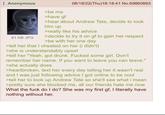Anonymous 81 KB JPG >be me >have gf 08/18/22(Thu)18:18:41 No.69860893 >hear about Andrew Tate, decide to look him up >really like his advice >decide to try it on gf to gain her respect >be with her one day >tell her that I cheated on her (i didn't) >she is understandably upset >tell her "Yeah, got drunk. F----- some girl. Don't remember her name. If you want to leave you can leave." >she actually does >heartbroken, text her every day telling her it wasn't real and I was just following advice I got online to be cool >tell her to look up Andrew Tate so she'll see what i mean >pretty sure she blocked me, all our friends hate me now What the f--- do I do? She was my first gf, I literally have nothing without her.