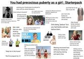 You had precocious puberty as a girl; Starterpack watching your friends/peers be allowed to wear stuff you werent allowed to "youre trying to be grown" having to deal with the dichotomy of having a baby face but an adult body getting accused of constantly of trying to seduce men Men older than you also you couldnt attract boys your age anymore, you stop growing in height early but Learning the difference between a p--------, hebephile and ephobophile Wishing you were a boy bcz being an early bloomer as a boy isnt as bad you'll feel fat for the rest of your life your mom only buying you clothes meant for old women Girls being "jealous" bcz you had boobs and ass before them. Older female family members becoming vitriol and cruel. alamy Getting dresscoded all the time thinking the rest of your body keeps developing youre older EARLY than them. "Keep her in the house" "She'll be pregnant by 16" PUBERTY IN GIRLS Getting your period early asf Older male predators using your body as a reason as to why being attracted to you isnt as predatory YU MENG YU MENG HIYU MENG ZHIYU MENG ZHIYU MENO Hating it when people tried to guess your age. Wearing structured bras while your friends are still wearing training and sports bras Grown women trying to set you up with their old ass sons Getting used to being sexualised and hearing sexual jokes about you from a young age