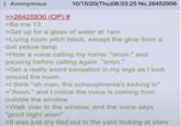 Anonymous >>26425930 (OP) # >Be me 13 10/15/20(Thu)08:03:25 No.26452956 >Get up for a glass of water at 1am >Living room pitch black, except the glow from a dull yellow lamp >Hear a voice calling my name: "anon." and pausing before calling again: "anon." >Get a really weird sensation in my legs as I look around the room. >I think "ah man, the schizophrenia's kicking in" >"Anon." and I notice the voice is coming from outside the window >Walk over to the window, and the voice says "good night anon" >It was just my dad out in the yard looking at stars