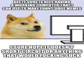 GEE IT SURE IS NICE HAVING A WORKING COMPUTER THAT O CAN USE TO MAKE FUNNY DOGE MEMES I SURE HOPE IT DOESN'T SHORT CIRCUIT OR ANYTHING THAT WOULD F------ SUCK