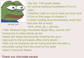 48 KB GIF >be me, 11th grade fatass >in school reading Huckleberry Finn in class >Teacher calls on me to read out loud next >Turn to first page of chapter 2 >I start reading and immediately reach the line with the N word >shit_what_do_i_do.wav >"Ms. Watson's big Chocolate N---- Boy, named Jim" >everyone in class stares at me >black girl stops obnoxiously chewing her gum >get sent to the principals office (he's black) >tells me he respects me for trying and lets me take a chocolate candy from the bowl on his desk >take 2 because fatass Thank you chocolate people