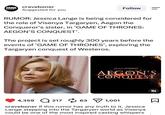 CRAVE BONER craveboner Suggested for you Ramin Djawadi · Main Title (From... Follow = RUMOR: Jessica Lange is being considered for the role of Visenya Targaryen, Aegon the Conqueror's sister, in 'GAME OF THRONES: AEGON'S CONQUEST'. The project is set roughly 300 years before the events of 'GAME OF THRONES', exploring the Targaryen conquest of Westeros. GAME OF THRONES AEGON'S CONQUEST 4,359 21763 1,001 craveboner If this rumor has any truth to it, Jessica Lange stepping into the Targaryen world as Visenya could be one of the most inspired casting whispers Σ