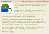 Anonymous 17 KB PNG 05/29/22(Sun)22:26:40 No.68830688 >Girlfriend stop hanging out with me early because she wants to go home to take a poop >Confront her about it one day, telling her it's OK to use my bathroom to poop >She says she's too embarrassed about the possibility of stinking up my apartment. >Tell her just flush the minute poops hits the bowl, and there will be pretty much no smell. That the only reason bathrooms stink up is because people leave their poop in the bowl while they sit there or get up to wipe. >This is a huge revelation to her. She tries it out, and is amazed. Apparently I am the poop savior now. Women are silly.