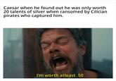 Caesar when he found out he was only worth 20 talents of silver when ransomed by Cilician pirates who captured him. I'm worth atleast 50