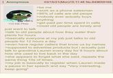 Anonymous 03/15/21 (Mon) 15:11:46 No.849659169 >be me >work as a phone salesman >95% of calls are old peope >nobody ever actually buys anything 110 KB PNG just want to talk >get paid per time spent in calls >most old people are lonely and >talk to old people about how they water their plants for hours >basically everyone at my job just talks to old people for 12 hours a day >even have regular callers that know us by names >supposed to advertise products but i actually just talk to grandma Lauren every day for 8 hours about how she used to live back in the day >she appears to forget what she said, repeats the same thing 10s of times. >my job is basically to register when Lauren made a pause in her speech and say "Very interesting, keep going"