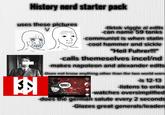 History nerd starter pack uses these pictures 3 -tiktok viggle ai edits -can name 59 tanks -communist is when stalin -cool hammer and sickle "Heil Fuhrer!!!" -calls themeselves incel/nd -makes napoleon and alexander edits -Does not know anything other than the two world wars -is 12-13 -listens to erika 35% Seath the Image> -watches oversimplified Eul 1,540 -does the german salute every 2 seconds -Glazes great generals/leaders