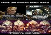 If Leman Russ was the next primarch to return. Gentlemen, I have a proposition for you. You're all to immediately comply with all my demands, orrrrrr... I can lock the doors and leave you alone with Russ. I swear Gullliman... If they comply, I will be greatly disappointed. Lord Guilliman, I think we all agree that you've got yourself a deal.