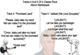 Tracks 4 And 5 Of A Classic Rock Album Starterpack Track 4: "Promised Land" "Please, baby take my hand We can make it to the promised land" "Cmon, baby just take my hand And we can make it to the promised la-AAAND!" Track 5: "J------- (We Love Groupies)" "(J-------!) Let me take you backstage! (J-------!) Just forget what they say! (J-------) Baby, I don't care about your age! You're JAILBAIIIT! *Guitar solo* SOL