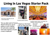 Living In Las Vegas Starter Pack Every house is a beige white color with no lawn outside mostly Gas station poker/slot machines "Son you either work for Fremont | tipped you, that means Street for $16 per hr, pay for parking, no lunch, freezing A/C and smell a carpet that hasn't been cleaned in 20 years or work in healthcare" Everything is based in casinos, movie theaters, jobs, conventions, rare fast food places, etc. I own you. Now chop chop" "Hey sir want me to deal you some Blackjack" 6th worst state for driving, EFERECE 40