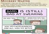 MOCKERY MASTER Prerequisite: Can cast the Vicious Mockery cantrip You have achieved a mastery of using words to put others down. Your tongue strikes harder than any blade, granting you the following benefits: BARD IS (STILL) BAD AT SWEARING OH ASS YOU. AGAIN WITH THIS, YOU GOD-D--- SON OF A C---? YOU MOTHERCHUNDERS CAN ALL KISS MY BITCH. BUMMER PARTY COMICS