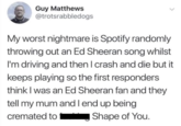 Guy Matthews @trotsrabbledogs My worst nightmare is Spotify randomly throwing out an Ed Sheeran song whilst I'm driving and then I crash and die but it keeps playing so the first responders think I was an Ed Sheeran fan and they tell my mum and I end up being cremated to Shape of You.