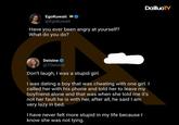 EgoKuwait @Egokuwait Have you ever been angry at yourself? What do you do? DailluoTV Deisine @TDeisine Don't laugh, I was a stupid girl. I was dating a boy that was cheating with one girl. I called her with his phone and told her to leave my boyfriend alone and that was when she told me it's not her fault he is with her, after all, he said I am very lazy in bed. I have never felt more stupid in my life because I know she was not lying.